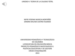 UNIDAD 4: TEORIA DE LA CALIDAD TOTAL

NEFRI YESENIA MURCIA MONTAÑO
SANDRA MILENA CASTRO FAJARDO

UNIVERSIDAD PEDAGÓGICA Y TECNOLÓGICA
DE COLOMBIA
LICENCIATURA EN EDUCACIÓN BÁSICA
PROYECTO PEDAGÓGICO INVESTIGATIVO II:
POLÍTICAS EDUCATIVAS Y DE GESTIÓN
CREAD CHIQUINQUIRÁ
2013

 