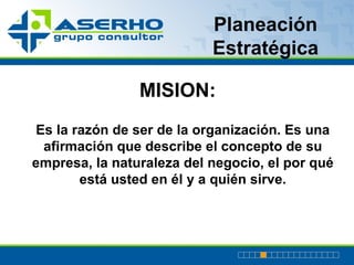 Planeación Estratégica MISION: Es la razón de ser de la organización. E s una afirmación que describe el concepto de su empresa, la naturaleza del negocio, el por qué está usted en él y a quién sirve. 