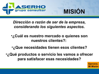 MISIÓN Dirección o razón de ser de la empresa, considerando los siguientes aspectos. ¿Cuál es nuestro mercado o quienes son nuestros clientes?:  ¿Que necesidades tienen esos clientes? ¿Qué productos o servicio les vamos a ofrecer para satisfacer esas necesidades? Ejercicio. Mi Misión 