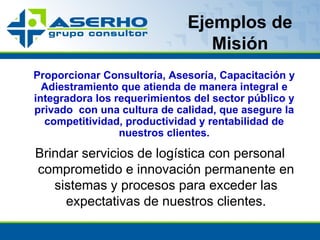 Ejemplos de Misión Proporcionar Consultoría, Asesoría, Capacitación y Adiestramiento que atienda de manera integral e integradora los requerimientos del sector público y privado  con una cultura de calidad, que asegure la competitividad, productividad y rentabilidad de nuestros clientes. Brindar servicios de logística con personal comprometido e innovación permanente en sistemas y procesos para exceder las expectativas de nuestros clientes. 
