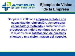 Ejemplo de Visión de la Empresa Ser para el 2008 una  empresa rentable con capacidad de reinversión,  con  personal capacitado y motivado  y sustentados en  procesos de mejora continua  que se vean reflejados en la  satisfacción de nuestros clientes  y  una mejor imagen del negocio . 