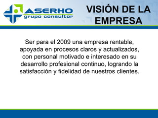 VISIÓN DE LA EMPRESA Ser para el 2009 una empresa rentable, apoyada en procesos claros y actualizados, con personal motivado e interesado en su desarrollo profesional continuo, logrando la satisfacción y fidelidad de nuestros clientes. 
