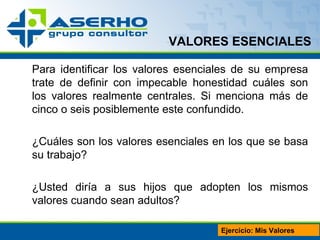 VALORES ESENCIALES Para identificar los valores esenciales de su empresa trate de definir con impecable honestidad cuáles son los valores realmente centrales. Si menciona más de cinco o seis posiblemente este confundido. ¿Cuáles son los valores esenciales en los que se basa su trabajo? ¿Usted diría a sus hijos que adopten los mismos valores cuando sean adultos? Ejercicio: Mis Valores 