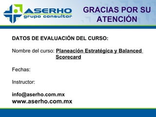 GRACIAS POR SU ATENCIÓN DATOS DE EVALUACIÓN DEL CURSO: Nombre del curso:   Planeación Estratégica y Balanced  Scorecard Fechas:   Instructor:   [email_address] www.aserho.com.mx 