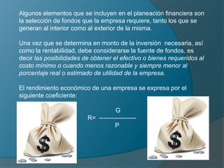 Algunos elementos que se incluyen en el planeación financiera son la selección de fondos que la empresa requiere, tanto los que se generan al interior como al exterior de la misma.Una vez que se determina en monto de la inversión  necesaria, así como la rentabilidad, debe considerarse la fuente de fondos, es decir las posibilidades de obtener el efectivo o bienes requeridos al costo mínimo o cuando menos razonable y siempre menor al porcentaje real o estimado de utilidad de la empresa.El rendimiento económico de una empresa se expresa por el siguiente coeficiente:        GR=  ------------------          P