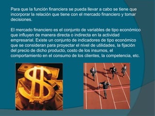 Para que la función financiera se pueda llevar a cabo se tiene que incorporar la relación que tiene con el mercado financiero y tomar decisiones.El mercado financiero es el conjunto de variables de tipo económico que influyen de manera directa o indirecta en la actividad empresarial. Existe un conjunto de indicadores de tipo económico que se consideran para proyectar el nivel de utilidades, la fijación del precio de dicho producto, costo de los insumos, el comportamiento en el consumo de los clientes, la competencia, etc.
