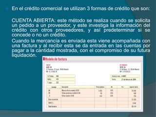 En el crédito comercial se utilizan 3 formas de crédito que son:	CUENTA ABIERTA:este método se realiza cuando se solicita un pedido a un proveedor, y este investiga la información del crédito con otros proveedores, y así predeterminar si se concede o no un crédito.	Cuando la mercancía es enviada esta viene acompañada con una factura y al recibir esta se da entrada en las cuentas por pagar a la cantidad mostrada, con el compromiso de su futura liquidación.