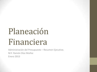 Planeación
Financiera
Administración del Presupuesto – Resumen Ejecutivo.
M.F. Ramón Díaz Muñoz
Enero 2013
 