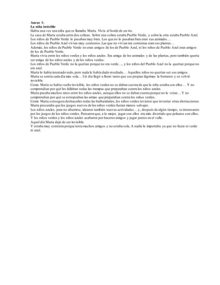 Anexo 1: 
La niña invisible 
Había una vez una niña que se llamaba María. Vivía al borde de un río. 
La casa de María estaba entre dos colinas. Sobre una colina estaba Pueblo Verde, y sobre la otra estaba Pueblo Azul. 
Los niños de Pueblo Verde lo pasaban muy bien. Los que no lo pasaban bien eran sus animales… 
Los niños de Pueblo Azul vivían muy contentos. Las que no viví an tan contentas eran sus plantas… 
Además, los niños de Pueblo Verde no eran amigos de los de Pueblo Azul, ni los niños de Pueblo Azul eran amigos 
de los de Pueblo Verde. 
María vivía entre los niños verdes y los niños azules. Era amiga de los animales y de las plantas, pero también quería 
ser amiga de los niños azules y de los niños verdes. 
Los niños de Pueblo Verde no la querían porque no era verde…, y los niños del Pueblo Azul no la querían porque no 
era azul. 
María lo había intentado todo, pero nada le había dado resultado… Aquellos niños no querían ser sus amigos. 
María se sentía cada día más sola… Un día llegó a llorar tanto que sus propias lágrimas la borraron y se volvió 
invisible. 
Como María se había vuelto invisible, los niños verdes no se daban cuenta de que la niña estaba con ellos… Y no 
comprendían por qué les fallaban todas las trampas que preparaban contra los niños azules. 
María pasaba muchos ratos entre los niños azules, aunque ellos no se daban cuenta porque no le veían… Y no 
comprendían por qué se estropeaban las armas que preparaban contra los niños verdes. 
Como María conseguía deshacerles todas las barbaridades, los niños verdes tuvieron que inventar otras distracciones. 
María procuraba que los juegos nuevos de los niños verdes fueran menos salvajes. 
Los niños azules, para no aburrirse, idearon también nuevas actividades… y, después de algún tiempo, se interesaron 
por los juegos de los niños verdes. Pensaron que, a lo mejor, jugar con ellos era más divertido que pelearse con ellos. 
Y los niños verdes y los niños azules acabaron por hacerse amigos y jugar juntos en el valle. 
Aquel día María dejó de ser invisible. 
Y estaba muy contenta porque tenía muchos amigos y no estaba sola. A nadie le importaba ya que no fuera ni verde 
ni azul. 
 