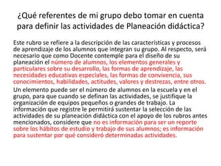 ¿Qué referentes de mi grupo debo tomar en cuenta
para definir las actividades de Planeación didáctica?
Este rubro se refiere a la descripción de las características y procesos
de aprendizaje de los alumnos que integran su grupo. Al respecto, será
necesario que como Docente contemple para el diseño de su
planeación el número de alumnos, los elementos generales y
particulares sobre su desarrollo, las formas de aprendizaje, las
necesidades educativas especiales, las formas de convivencia, sus
conocimientos, habilidades, actitudes, valores y destrezas, entre otros.
Un elemento puede ser el número de alumnos en la escuela y en el
grupo, para que cuando se definan las actividades, se justifique la
organización de equipos pequeños o grandes de trabajo. La
información que registre le permitirá sustentar la selección de las
actividades de su planeación didáctica con el apoyo de los rubros antes
mencionados, considere que no es información para ser un reporte
sobre los hábitos de estudio y trabajo de sus alumnos; es información
para sustentar por qué consideró determinadas actividades.
 
