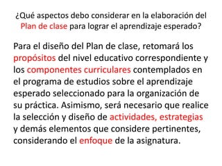 ¿Qué aspectos debo considerar en la elaboración del
Plan de clase para lograr el aprendizaje esperado?
Para el diseño del Plan de clase, retomará los
propósitos del nivel educativo correspondiente y
los componentes curriculares contemplados en
el programa de estudios sobre el aprendizaje
esperado seleccionado para la organización de
su práctica. Asimismo, será necesario que realice
la selección y diseño de actividades, estrategias
y demás elementos que considere pertinentes,
considerando el enfoque de la asignatura.
 