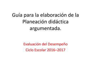 Guía para la elaboración de la
Planeación didáctica
argumentada.
Evaluación del Desempeño
Ciclo Escolar 2016–2017
 