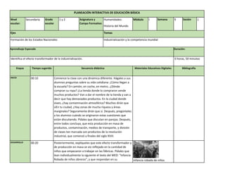 PLANEACIÓN INTERACTIVA DE EDUCACIÓN BÁSICA
Nivel
escolar:
Secundaria Grado
escolar
1 y 2 Asignatura y
Campo Formativo
Humanidades:
Historia del Mundo
Módulo I Semana 9 Sesión 1
Ejes Temas
Formación de los Estados Nacionales Industrialización y la competencia mundial
Aprendizaje Esperado Duración:
Identifica el efecto transformador de la industrialización. 0 horas, 50 minutos
Etapas Tiempo sugerido Secuencia didáctica Materiales Educativos Digitales Bibliografía
INICIO 00:10 Comience la clase con una dinámica diferente. Hágales a sus
alumnos preguntas sobre su vida cotidiana: ¿Cómo llegan a
la escuela? En camión, en coche, en metro…¿Dónde
compran su ropa? ¿La tienda donde lo compraron vende
muchos productos? Van a dar el nombre de la tienda y van a
decir que hay demasiados productos. En la ciudad donde
viven, ¿hay contaminación atmosférica? Muchos dirán que
síEn tu ciudad, ¿Hay zonas de mucha riqueza y áreas
marginales? Seguramente dirán que sí. Después, pregúnteles
a los alumnos cuándo se originaron estas cuestiones que
están discutiendo. Pídales que discutan en parejas. Después,
entre todos concluya, que esta producción en masa de
productos, contaminación, medios de transporte, y división
de clases tan marcada son productos de la revolución
industrial, que comenzó a finales del siglo XVIII.
DESARROLLO 00:20 Posteriormente, explíqueles que este efecto transformador y
de producción en masa se vio reflejado en la cantidad de
niños que empezaron a trabajar en las fábricas. Pídales que
lean individualmente la siguiente el texto del MED: “Infancia
Robada de niños obreros”, y que respondan en su Infancia robada de niños
 