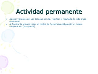 Actividad permanente Asignar vigilantes del uso del agua por día, registrar el resultado de cada grupo observado. Al finalizar la semana hacer un conteo de frecuencias elaborando un cuadro comparativo. (por grupos) 