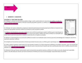 ➢ MOMENTO 7: CONCRECIÓN
ACTIVIDAD 12. TODO TIENE SOLUCIÓN.
40. Platiquen a cerca de las emociones que podemos llegar a sentir cuando estamos en situaciones de conflicto. Escriban de
manera individual situaciones dentro y fuera de la escuela que pueden ocasionar un conflicto en el EJERCICIO 12. IDENTIFICO
SITUACIONES DE CONFLICTO.
41. Participen de manera colaborativa y respetuosa realizando aportaciones de manera grupal para enlistar en el pizarrón esas
situaciones que podrían ocasionar conflictos y la manera en cómo se podrían resolver.
42. Explique a los estudiantes acerca de la mediación como una forma asertiva para resolver conflictos, guíe el aprendizaje con
el ANEXO 5. ¿CÓMO RESOLVER UN CONFLICTO? Dé a conocer que resolver conflictos de manera asertiva es el superpoder que
tienen todas las personas que ponen en práctica el valor del amor, el respeto y la empatía.
43. Realicen la representación de una escena de conflicto en donde se irá modelando cada uno de los pasos de la metodología de la mediación como forma
asertiva de solucionar conflictos.
44. Comparta con los alumnos acerca de las 3 formas que existen de actuar ante un conflicto, guíe el aprendizaje con el ANEXO 6. ELIJO LA ASERTIVIDAD.
45. Invite a realizar la dinámica ¿Qué harías tú? la cual consiste en colocar en un frasco situaciones conflictivas con posibles soluciones, sacan una situación del
frasco, se lee en voz alta junto con las opciones de solución y por turnos mencionan la opción que sea la asertiva para actuar ante el conflicto, encuentre estos
ejemplos en el ANEXO 7. ¿QUÉ HARÍAS TÚ?
46. Retomen la lista que hicieron anteriormente sobre las situaciones que podrían ocasionar conflictos en el salón y la escuela, después de lo aprendido
valoren si las alternativas de solución son formas asertivas de resolverlas, de no ser el caso propongan nuevas alternativas de solución.
FASE 2
 