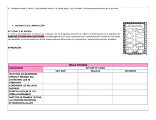 6.- Dialoguen sobre la fábula: ¿Qué hubieses hecho tú si fueras Roqui, Púa y Galileo? Escriba las participaciones en el pizarrón.
➢ MOMENTO 3: PLANIFICACIÓN
ACTIVIDAD 3. MI AGENDA
7. Invite a los estudiantes a retomar las respuestas de las preguntas anteriores y registrar la información en el esquema del
EJERCICIO 2. PLANEAMOS LAS ACCIONES en donde registrarán las fechas y la manera en la que realizarán las próximas actividades
que ayudarán a crear un espacio en donde puedan expresar libremente sus sentimientos y se fomente la escucha empática.
EVALUACIÓN
ESCALA ESTIMADA
INDICADORES NIVELES DE LOGRO
MUY BIEN REGULAR DEFICIENTE
IDENTIFICA SUS EMOCIONES
BÁSICAS Y RESUELVE LAS
SITUACIONES QUE SE
PRESENTAN
COMPRENDE LOS RECURSOS
DIGITALES
RESPETA LAS IDEAS DE LOS
DEMÁS COMPAÑEROS
PARTICIPA DE MANERA ORDENA
AL COMENTAR SU OPINIÓN
LEVANTANDO LA MANO
 