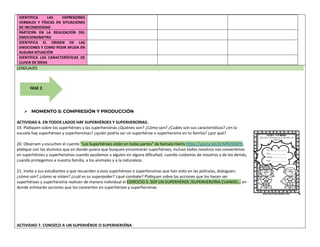 IDENTIFICA LAS EXPRESIONES
VERBALES Y FÍSICAS EN SITUACIONES
DE INCOMODIDAD
PARTICIPA EN LA REALIZACIÓN DEL
EMOCIONOMETRO
IDENTIFICA EL ORIGEN DE LAS
EMOCIONES Y COMO PEDIR AYUDA EN
ALGUNA SITUACIÓN
IDENTIFICA LAS CARACTERÍSTICAS DE
LLUVIA DE IDEAS
LENGUAJES
➢ MOMENTO 5: COMPRESIÓN Y PRODUCCIÓN
ACTIVIDAD 6. EN TODOS LADOS HAY SUPERHÉROES Y SUPERHEROÍNAS.
19. Platiquen sobre los superhéroes y las superheroínas ¿Quiénes son? ¿Cómo son? ¿Cuáles son sus características? ¿en la
escuela hay superhéroes y superheroínas? ¿quién podría ser un superhéroe o superheroína en tu familia? ¿por qué?
20. Observen y escuchen el cuento “Los Superhéroes están en todas partes” de Kamala Harris https://youtu.be/xt-MRVKXbP0,
platique con los alumnos que en donde quiera que busquen encontrarán superhéroes, incluso todos nosotros nos convertimos
en superhéroes y superheroínas cuando ayudamos a alguien en alguna dificultad, cuando cuidamos de nosotros y de los demás,
cuando protegemos a nuestra familia, a los animales y a la naturaleza.
21. Invite a sus estudiantes a que recuerden a esos superhéroes o superheroínas que han visto en las películas, dialoguen:
¿cómo son? ¿cómo se visten? ¿cuál es su superpoder? ¿qué combate? Platiquen sobre las acciones que los hacen ser
superhéroes y superheroína realicen de manera individual el EJERCICIO 5. SOY UN SUPERHÉROE /SUPERHEROÍNA CUANDO… en
donde enlistarán acciones que los convierten en superhéroes y superheroínas
ACTIVIDAD 7. CONOZCO A UN SUPERHÉROE O SUPERHEROÍNA
FASE 2
 