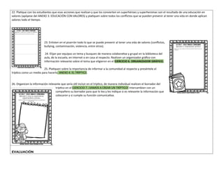 22. Platique con los estudiantes que esas acciones que realizan y que los convierten en superhéroes y superheroínas son el resultado de una educación en
valores (apóyese del ANEXO 3. EDUCACIÓN CON VALORES) y platiquen sobre todos los conflictos que se pueden prevenir al tener una vida en donde aplican
valores todo el tiempo.
23. Enlisten en el pizarrón todo lo que se puede prevenir al tener una vida de valores (conflictos,
bullying, contaminación, violencia, entre otros).
24. Elijan por equipos un tema y busquen de manera colaborativa y grupal en la biblioteca del
aula, de la escuela, en internet o en casa al respecto. Realicen un organizador gráfico con
información relevante sobre el tema que eligieron en el EJERCICIO 6. ORGANIZADOR GRÁFICO.
25. Platiquen sobre la importancia de informar a la comunidad al respecto y preséntele el
tríptico como un medio para hacerlo. ANEXO 4. EL TRÍPTICO.
26. Organicen la información relevante que sería útil incluir en el tríptico, de manera individual realicen el borrador del
tríptico en el EJERCICIO 7. ¡VAMOS A CREAR UN TRÍPTICO! Intercambien con un
compañero su borrador para que lo lea y les indique si es relevante la información que
colocaron y si cumple su función comunicativa.
EVALUACIÓN
 