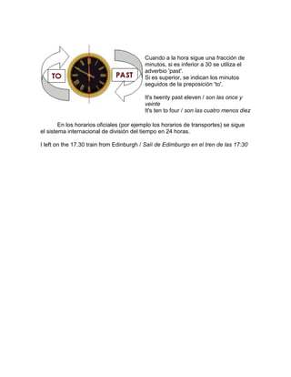Cuando a la hora sigue una fracción de
minutos, si es inferior a 30 se utiliza el
adverbio 'past'.
Si es superior, se indican los minutos
seguidos de la preposición 'to'.
It's twenty past eleven / son las once y
veinte
It's ten to four / son las cuatro menos diez
En los horarios oficiales (por ejemplo los horarios de transportes) se sigue
el sistema internacional de división del tiempo en 24 horas.
I left on the 17.30 train from Edinburgh / Salí de Edimburgo en el tren de las 17:30
 