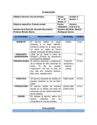 PLANEACIÓN
Objetivo General: Uso de tiempos Grupo:
“B” y “D”
Grado: 2°
Unidad: 5
Sesión: 1
Objetivo especifico: Pasado simple Fecha:
19/05/2014
Horario:
8:20 A 9:10
Nombre de la Escuela: Escuela Secundaria
Profesor Moisés Sáenz.
Nombre del titular: Beatriz
Rodríguez García.
ACTIVIDADES PROCEDIMIENTO MATERIAL TIEMPO
WARM UP El alumno realiza un juego
parecido a la papa caliente,
conforme pierda en el juego dice
un verbo en inglés en forma
simple. (Cascada de ideas-verbos).
Pelota 5 min.
PREGUNTA
GENERADORA
¿Qué es un verbo y como se
emplea? ¿Porque se caracteriza
una acción en pasado?
1 min.
PRESENTACIÓN El alumno reconoce y selecciona
de un listado de diez oraciones el
verbo To Be en pasado
“was/were”. (Yo era, tú eras, él
era, ella era, nosotros éramos,
ellos eran, ustedes eran).
Pizarrón,
plumones y
lista de
verbos
15 min.
PRÁCTICA El alumno recuerda los verbos en
pasado mediante el uso de flash
cards
Flash Cards 15 min.
PRODUCCIÓN El alumno realiza de manera
escrita en su libreta una serie de
oraciones con los verbos obtenidos
de las tarjetas.
Libreta, lápiz
y flash cards
5 min.
CIERRE En parejas el alumno valora los
verbos utilizados por su
compañero en sus enunciados.
4 min.
EVALUACIÓN
 