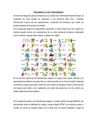 DESARROLLO DE CONTENIDOS
El tema del segundo grado pertenece a la unidad cinco llamada Pasado Simple, el
propósito de esta unidad es capacitar a los alumnos para dar y obtener
información acerca de las experiencias y describir las acciones que están en
tiempo pasado al momento de hablar.
En el segundo grado los estudiantes aprenden a hacer frases con los verbos en
tiempo pasado sobre una experiencia de su vida utilizando diversos materiales
como revistas, tarjetas flash verbos y relatos en Inglés.
En la primera clase de los estudiantes juegan un juego como papa caliente y el
estudiante que falle en el juego dice un verbo sencillo en su forma simple, después
el profesor otorga unas flash cards con los verbos en pasado simple y esto servirá
de repaso para ellos y así realizarán una serie de oraciones con los verbos ya
antes obtenidos de las tarjetas.
En la segunda sesión, los estudiantes juegan un juego similar al juego BASTA, los
estudiantes dicen el alfabeto en inglés, cuando digan STOP, los alumnos pasan a
anotar un verbo en pasado según en la letra que se hayan quedado. Luego el
 