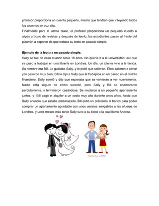 profesor proporciona un cuento pequeño, mismo que tendrán que ir leyendo todos
los alumnos en voz alta.
Finalmente para la última clase, el profesor proporciona un pequeño cuento o
algún artículo de revistas y después de leerlo, los estudiantes pasan al frente del
pizarrón a exponer de que trataba su texto en pasado simple.
Ejemplo de la lectura en pasado simple:
Sally se fue de casa cuando tenía 18 años. No quería ir a la universidad, así que
se puso a trabajar en una librería en Londres. Un día, un cliente vino a la tienda.
Su nombre era Bill. Le gustaba Sally, y le pidió que salieran. Ellos salieron a cenar
y lo pasaron muy bien. Bill le dijo a Sally que él trabajaba en un banco en el distrito
financiero. Sally sonrió y dijo que esperaba que se volvieran a ver nuevamente.
Nadie está seguro de cómo sucedió, pero Sally y Bill se enamoraron
perdidamente, y terminaron casándose. Se mudaron a un pequeño apartamento
juntos, y Bill pagó el alquiler a un costo muy alto durante unos años, hasta que
Sally anunció que estaba embarazada. Bill pidió un préstamo al banco para poder
comprar un apartamento agradable con unos vecinos amigables a las afueras de
Londres, y unos meses más tarde Sally tuvo a su bebé a la cual llamó Andrea.
 