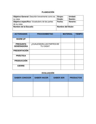 PLANEACIÓN
Objetivo General: Describir brevemente como es
su casa
Grupo:
Grado:
Unidad:
Sesión:
Objetivo especifico: Vocabulario de las partes
de su casa
Fecha: Horario:
Nombre de la Escuela: Nombre del titular:
ACTIVIDADES PROCEDIMIETNO MATERIAL TIEMPO
WARM UP
PREGUNTA
GENERADORA
¿CUALESSON LAS PARTES DE
TU CASA?
PRESENTACIÓN
PRÁCTICA
PRODUCCIÓN
CIERRE
EVALUACIÓN
SABER CONOCER SABER HACER SABER SER PRODUCTOS
 