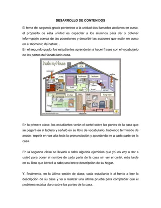 DESARROLLO DE CONTENIDOS
El tema del segundo grado pertenece a la unidad dos llamados acciones en curso,
el propósito de esta unidad es capacitar a los alumnos para dar y obtener
información acerca de las posesiones y describir las acciones que están en curso
en el momento de hablar. .
En el segundo grado, los estudiantes aprenderán a hacer frases con el vocabulario
de las partes del vocabulario casa.
En la primera clase, los estudiantes verán el cartel sobre las partes de la casa que
se pegará en el tablero y señaló en su libro de vocabulario, habiendo terminado de
anotar, repetir en voz alta toda la pronunciación y apuntando ire a cada parte de la
casa.
En la segunda clase se llevará a cabo algunos ejercicios que yo les voy a dar a
usted para poner el nombre de cada parte de la casa sin ver el cartel, más tarde
en su libro que llevará a cabo una breve descripción de su hogar.
Y, finalmente, en la última sesión de clase, cada estudiante ir al frente a leer la
descripción de su casa y va a realizar una última prueba para comprobar que el
problema estaba claro sobre las partes de la casa.
 
