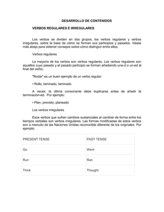 DESARROLLO DE CONTENIDOS
VERBOS REGULARES E IRREGULARES
Los verbos se dividen en dos grupos, los verbos regulares y verbos
irregulares, sobre la base de cómo se forman sus participios y pasados. Véase
más abajo para obtener consejos sobre cómo distinguir entre ellos.
Verbos regulares
La mayoría de los verbos son verbos regulares. Los verbos regulares son
aquellos cuyo pasado y el pasado participio se forman añadiendo una-d o un-ed al
final del verbo.
"Rodar" es un buen ejemplo de un verbo regular:
• Rollo, laminado, laminado
A veces, la última consonante debe duplicarse antes de añadir la
terminación-ed. Por ejemplo:
• Plan, previsto, planeado
Los verbos irregulares
Esos verbos que sufren cambios sustanciales al cambiar de forma entre los
tiempos verbales son verbos irregulares. Las formas modificadas de estos verbos
son a menudo de las Naciones Unidas reconocible diferente de los originales. Por
ejemplo:
PRESENT TENSE PAST TENSE
Go Went
Run Ran
Think Thought
 