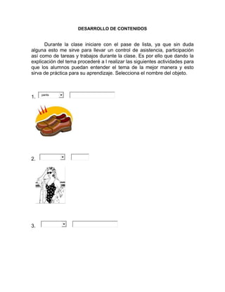 DESARROLLO DE CONTENIDOS
Durante la clase iniciare con el pase de lista, ya que sin duda
alguna esto me sirve para llevar un control de asistencia, participación
así como de tareas y trabajos durante la clase. Es por ello que dando la
explicación del tema procederé a l realizar las siguientes actividades para
que los alumnos puedan entender el tema de la mejor manera y esto
sirva de práctica para su aprendizaje. Selecciona el nombre del objeto.
1. pants
2.
3.
 