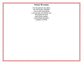 Poesía: Mi cuerpo
Con las piernas doy saltos,
con mis brazos, manoteo,
con la nariz huelo flores
y con los ojos, los colores veo.
Mi boquita me sirve
para comer y besar,
cuando llego del jardín,
a papá y a mamá.
 