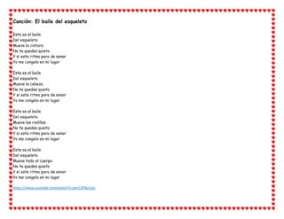 Canción: El baile del esqueleto
Este es el baile
Del esqueleto
Mueve la cintura
No te quedes quieto
Y si este ritmo para de sonar
Yo me congelo en mi lugar
Este es el baile
Del esqueleto
Mueve la cabeza
No te quedes quieto
Y si este ritmo para de sonar
Yo me congelo en mi lugar
Este es el baile
Del esqueleto
Mueve las rodillas
No te quedes quieto
Y si este ritmo para de sonar
Yo me congelo en mi lugar
Este es el baile
Del esqueleto
Mueve todo el cuerpo
No te quedes quieto
Y si este ritmo para de sonar
Yo me congelo en mi lugar
https://www.youtube.com/watch?v=pm12FRp1psc
 