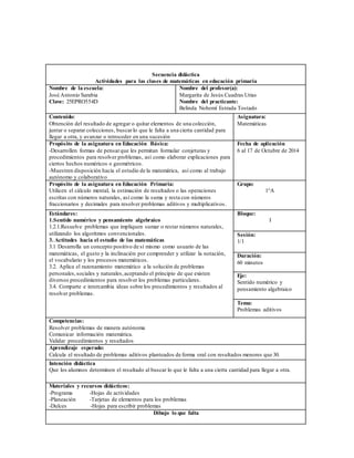 Secuencia didáctica 
Actividades para las clases de matemáticas en educación primaria 
Nombre de la escuela: 
José Antonio Sarabia 
Clave: 25EPRO554D 
Nombre del profesor(a): 
Margarita de Jesús Cuadras Urias 
Nombre del practicante: 
Belinda Nohemí Estrada Tostado 
Contenido: 
Obtención del resultado de agregar o quitar elementos de una colección, 
juntar o separar colecciones, buscar lo que le falta a una cierta cantidad para 
llegar a otra, y avanzar o retroceder en una sucesión 
Asignatura: 
Matemáticas 
Propósito de la asignatura en Educación Básica: 
-Desarrollen formas de pensar que les permitan formular conjeturas y 
procedimientos para resolver problemas, así como elaborar explicaciones para 
ciertos hechos numéricos o geométricos. 
-Muestren disposición hacia el estudio de la matemática, así como al trabajo 
autónomo y colaborativo 
Fecha de aplicación 
6 al 17 de Octubre de 2014 
Propósito de la asignatura en Educación Primaria: 
Utilicen el cálculo mental, la estimación de resultados o las operaciones 
escritas con números naturales, así como la suma y resta con números 
fraccionarios y decimales para resolver problemas aditivos y multiplicativos. 
Grupo: 
1°A 
Estándares: 
1.Sentido numérico y pensamiento algebraico 
1.2.1.Resuelve problemas que impliquen sumar o restar números naturales, 
utilizando los algoritmos convencionales. 
3. Actitudes hacia el estudio de las matemáticas 
3.1 Desarrolla un concepto positivo de sí mismo como usuario de las 
matemáticas, el gusto y la inclinación por comprender y utilizar la notación, 
el vocabulario y los procesos matemáticos. 
3.2. Aplica el razonamiento matemático a la solución de problemas 
personales, sociales y naturales, aceptando el principio de que existen 
diversos procedimientos para resolver los problemas particulares. 
3.4. Comparte e intercambia ideas sobre los procedimientos y resultados al 
resolver problemas. 
Bloque: 
I 
Sesión: 
1/1 
Duración: 
60 minutos 
Eje: 
Sentido numérico y 
pensamiento algebraico 
Tema: 
Problemas aditivos 
Competencias: 
Resolver problemas de manera autónoma 
Comunicar información matemática. 
Validar procedimientos y resultados 
Aprendizaje esperado: 
Calcula el resultado de problemas aditivos planteados de forma oral con resultados menores que 30. 
Intención didáctica 
Que los alumnos determinen el resultado al buscar lo que le falta a una cierta cantidad para llegar a otra. 
Materiales y recursos didácticos: 
-Programa -Hojas de actividades 
-Planeación -Tarjetas de elementos para los problemas 
-Dulces -Hojas para escribir problemas 
Dibujo lo que falta 
 