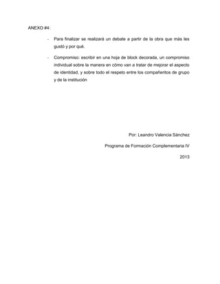 ANEXO #4:
- Para finalizar se realizará un debate a partir de la obra que más les
gustó y por qué.
- Compromiso: escribir en una hoja de block decorada, un compromiso
individual sobre la manera en cómo van a tratar de mejorar el aspecto
de identidad, y sobre todo el respeto entre los compañeritos de grupo
y de la institución
Por: Leandro Valencia Sánchez
Programa de Formación Complementaria IV
2013
 