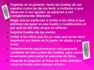  Organizar al grupo para que impriman sus huellas de zapatos con tinta de sellos, haciendo una breve observación de la forma de suela que tiene cada zapato.Invitar a los niños a que las pongan a secar juntas,(en este punto la maestra invitara a los niños a pasar al salón y saldrá ella a cambiar cada huella de lugar).