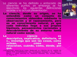 La ciencia se ha definido y enfocado de diferentes puntos, sin embargo se ha rescatado las siguientes definiciones acorde a la actual presentación.La ciencia, desde su origen, se ha entendido como un conjunto de conocimientos obtenidos mediante la observación y el razonamiento, pero es un conocimiento natural, ya que cada individuo llega a sus propias hipótesis, pensamientos racionales y descubrimiento de su entorno tanto natural como social.La ciencia es descriptiva, explicativa, definitoria, etc., investiga que son las cosas, cómo actúan, cómo se relacionan, cuándo, cómo, dónde, por qué.(“SITUACIONES DIDÁCTICAS PARA TRABAJAR LA CIENCIA EN EL JARDÍN DE NIÑOS POR COMPETENCIAS. Ma. Guadalupe Malagón y M., Allison C. Illescas L., Olivia Sánchez M., Florencia Meneses, Ma. Amalia Vallina M., Pag.10-11)