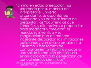 “El niño en edad preescolar, nos sorprende por su manera de interpretar el universo circundante, su espontánea curiosidad y su peculiar forma de preguntar, las “ocurrencias que tienen”, sus alternativas o propuestas para modificar y “mejorar” el mundo, su inventiva y su imaginación que de manera incesante desbordan las limitaciones cotidianas y van desde arcaísmo  a futurismo. Estas formas de comportamiento infantil aunados a una sólida formación disciplinaria están asociados a la generación de conocimientos científicos”.(Antología básica “EL NIÑO DE PREESCOLAR Y LA CIENCIA, PAG.6)