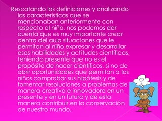 Rescatando las definiciones y analizando las características que se mencionaban anteriormente con respecto al niño, nos podemos dar cuenta que es muy importante crear dentro del aula situaciones que le permitan al niño expresar y desarrollar esas habilidades y actitudes científicas, teniendo presente que no es el propósito de hacer científicos, si no de abrir oportunidades que permitan a los niños comprobar sus hipótesis y de fomentar resoluciones a problemas de manera creativa e innovadora en un presente y en un futuro y de esta manera contribuir en la conservación de nuestro mundo.