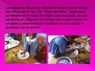 La siguiente situación didáctica surge a partir de que los niños del 3º del J.N. “Alma de Niño” elaboraron un detalle en la clase de ingles para su papá, el cual consistía en plasmar su huellas de su dos manos en un plato y adornarlo con huellitas de sus dedos o puntitos con el pincel.