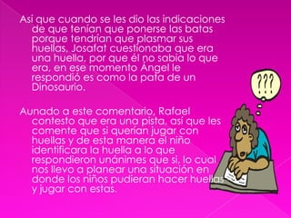 Así que cuando se les dio las indicaciones de que tenían que ponerse las batas porque tendrían que plasmar sus huellas, Josafat cuestionaba que era una huella, por que él no sabia lo que era, en ese momento Ángel le respondió es como la pata de un Dinosaurio.Aunado a este comentario, Rafael contesto que era una pista, así que les comente que si querían jugar con huellas y de esta manera el niño identificara la huella a lo que respondieron unánimes que si, lo cual nos llevo a planear una situación en donde los niños pudieran hacer huellas y jugar con estas.