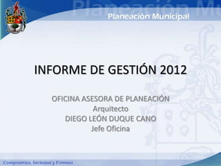 INFORME DE GESTIÓN 2012

  OFICINA ASESORA DE PLANEACIÓN
             Arquitecto
     DIEGO LEÓN DUQUE CANO
            Jefe Oficina
 