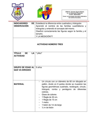 CREN Dr. Gonzalo Aguirre Beltrán
Lic. en Educación Preescolar
CLAVE: 30DNL0002X
Curso: La tecnología Informática Aplicada a
los Centros Escolares.
INDICADORES DE
OBSERVACIÓN
Estableció la diferencia entre cuadrados y triángulos
Aprendió el nombre de las familias cuadriláteros y
triángulos y entendió el concepto del mismo.
Clasificó correctamente las figuras según la familia y el
tamaño.
Y LA MEDICIÓN??
ACTIVIDAD NÚMERO TRES
TÍTULO DE LA
ACTIVIDAD
“¡Alto!”
GRUPO DE EDAD AL
QUE VA DIRIGIDO
6 años
MATERIAL
- Un círculo con un diámetro de 60 cm dibujado en
pellón, divido en 6 partes donde se muestren las
figuras geométricas cuadrado, rectángulo, círculo,
triángulo, rombo y pentágono de diferentes
colores.
- Gises de colores
- 1 Regla de 30 cm.
- 1 Regla de 15 cm
- 1 metro
- 1 listón de 1m de largo
- ½ m de listón
 