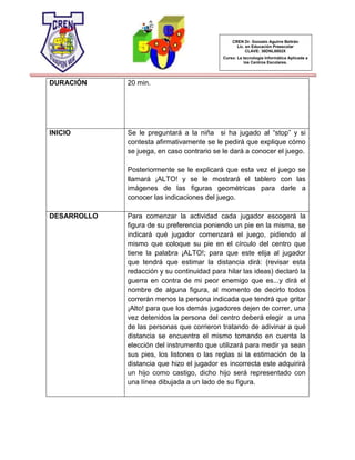 CREN Dr. Gonzalo Aguirre Beltrán
Lic. en Educación Preescolar
CLAVE: 30DNL0002X
Curso: La tecnología Informática Aplicada a
los Centros Escolares.
DURACIÓN 20 min.
INICIO Se le preguntará a la niña si ha jugado al “stop” y si
contesta afirmativamente se le pedirá que explique cómo
se juega, en caso contrario se le dará a conocer el juego.
Posteriormente se le explicará que esta vez el juego se
llamará ¡ALTO! y se le mostrará el tablero con las
imágenes de las figuras geométricas para darle a
conocer las indicaciones del juego.
DESARROLLO Para comenzar la actividad cada jugador escogerá la
figura de su preferencia poniendo un pie en la misma, se
indicará qué jugador comenzará el juego, pidiendo al
mismo que coloque su pie en el círculo del centro que
tiene la palabra ¡ALTO!; para que este elija al jugador
que tendrá que estimar la distancia dirá: (revisar esta
redacción y su continuidad para hilar las ideas) declaró la
guerra en contra de mi peor enemigo que es...y dirá el
nombre de alguna figura, al momento de decirlo todos
correrán menos la persona indicada que tendrá que gritar
¡Alto! para que los demás jugadores dejen de correr, una
vez detenidos la persona del centro deberá elegir a una
de las personas que corrieron tratando de adivinar a qué
distancia se encuentra el mismo tomando en cuenta la
elección del instrumento que utilizará para medir ya sean
sus pies, los listones o las reglas si la estimación de la
distancia que hizo el jugador es incorrecta este adquirirá
un hijo como castigo, dicho hijo será representado con
una línea dibujada a un lado de su figura.
 