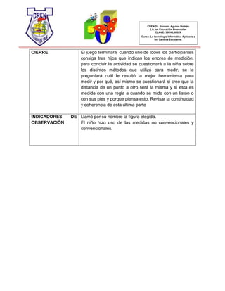 CREN Dr. Gonzalo Aguirre Beltrán
Lic. en Educación Preescolar
CLAVE: 30DNL0002X
Curso: La tecnología Informática Aplicada a
los Centros Escolares.
CIERRE El juego terminará cuando uno de todos los participantes
consiga tres hijos que indican los errores de medición,
para concluir la actividad se cuestionará a la niña sobre
los distintos métodos que utilizó para medir, se le
preguntará cuál le resultó la mejor herramienta para
medir y por qué, así mismo se cuestionará si cree que la
distancia de un punto a otro será la misma y si esta es
medida con una regla a cuando se mide con un listón o
con sus pies y porque piensa esto. Revisar la continuidad
y coherencia de esta última parte
INDICADORES DE
OBSERVACIÓN
Llamó por su nombre la figura elegida.
El niño hizo uso de las medidas no convencionales y
convencionales.
 