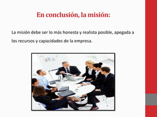 En conclusión, la misión:
La misión debe ser lo más honesta y realista posible, apegada a
los recursos y capacidades de la empresa.
 