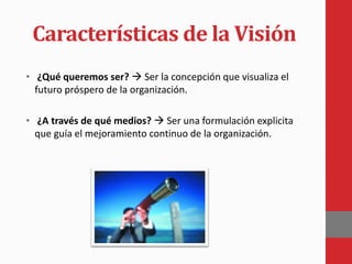 Características de la Visión
• ¿Qué queremos ser?  Ser la concepción que visualiza el
futuro próspero de la organización.
• ¿A través de qué medios?  Ser una formulación explicita
que guía el mejoramiento continuo de la organización.
 