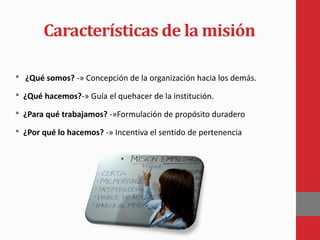 Características de la misión
• ¿Qué somos? -» Concepción de la organización hacia los demás.
• ¿Qué hacemos?-» Guía el quehacer de la institución.
• ¿Para qué trabajamos? -»Formulación de propósito duradero
• ¿Por qué lo hacemos? -» Incentiva el sentido de pertenencia
 