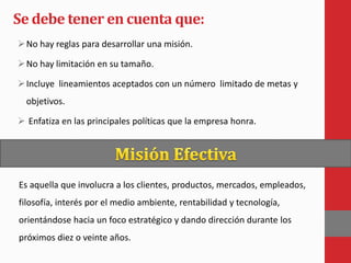 Se debe tener en cuenta que:
No hay reglas para desarrollar una misión.
No hay limitación en su tamaño.
Incluye lineamientos aceptados con un número limitado de metas y
objetivos.
 Enfatiza en las principales políticas que la empresa honra.
Es aquella que involucra a los clientes, productos, mercados, empleados,
filosofía, interés por el medio ambiente, rentabilidad y tecnología,
orientándose hacia un foco estratégico y dando dirección durante los
próximos diez o veinte años.
 
