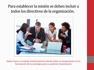 Para establecer la misión se deben incluir a
todos los directivos de la organización.
Deben hacer un trabajo interdisciplinario donde todos se comprometen en la
formulación de la estrategia para su posterior implantación.
 