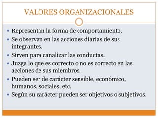 VALORES ORGANIZACIONALES
 Representan la forma de comportamiento.
 Se observan en las acciones diarias de sus
integrantes.
 Sirven para canalizar las conductas.
 Juzga lo que es correcto o no es correcto en las
acciones de sus miembros.
 Pueden ser de carácter sensible, económico,
humanos, sociales, etc.
 Según su carácter pueden ser objetivos o subjetivos.
 